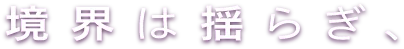 境界は揺らぎ、